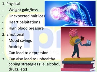1. Physical
- Weight gain/loss
- Unexpected hair loss
- Heart palpitations
- High blood pressure
2. Emotional
- Mood swings
- Anxiety
- Can lead to depression
• Can also lead to unhealthy
coping strategies (i.e. alcohol,
drugs, etc)
 