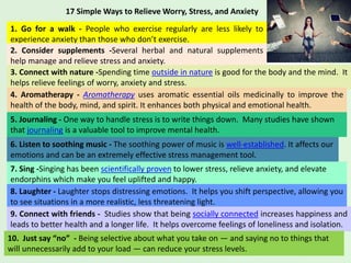 17 Simple Ways to Relieve Worry, Stress, and Anxiety
1. Go for a walk - People who exercise regularly are less likely to
experience anxiety than those who don’t exercise.
2. Consider supplements -Several herbal and natural supplements
help manage and relieve stress and anxiety.
3. Connect with nature -Spending time outside in nature is good for the body and the mind. It
helps relieve feelings of worry, anxiety and stress.
4. Aromatherapy - Aromatherapy uses aromatic essential oils medicinally to improve the
health of the body, mind, and spirit. It enhances both physical and emotional health.
5. Journaling - One way to handle stress is to write things down. Many studies have shown
that journaling is a valuable tool to improve mental health.
6. Listen to soothing music - The soothing power of music is well-established. It affects our
emotions and can be an extremely effective stress management tool.
7. Sing -Singing has been scientifically proven to lower stress, relieve anxiety, and elevate
endorphins which make you feel uplifted and happy.
8. Laughter - Laughter stops distressing emotions. It helps you shift perspective, allowing you
to see situations in a more realistic, less threatening light.
9. Connect with friends - Studies show that being socially connected increases happiness and
leads to better health and a longer life. It helps overcome feelings of loneliness and isolation.
10. Just say “no” - Being selective about what you take on — and saying no to things that
will unnecessarily add to your load — can reduce your stress levels.
 