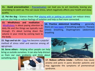16. Serve others - Helping other people can help
bring us outside ourselves. It can also help distract
us from our own problems and think about
something else
11. Avoid procrastination - Procrastination can lead you to act reactively, leaving you
scrambling to catch up. This can cause stress, which negatively affects your health and sleep
quality.
12. Pet the dog - Science shows that playing with or petting an animal can reduce stress
and can also help us reduce feelings of isolation and help us feel more connected.
13. Mindfulness and meditation -
Mindfulness is about paying attention to
daily life and the things we typically rush
through. It’s about turning down the
volume in your mind by coming back to
the body.
14. Practice abdominal breathing - generally,
there are two types of breathing patterns: Thoracic
(chest) breathing, Diaphragmatic (abdominal)
breathing
15. Yoga and tai chi - Yoga has become a popular
method of stress relief and exercise among all
age groups.
17. Reduce caffeine intake - Caffeine may cause
anxiety and panic in panic disorder patients and
may aggravate the symptoms of premenstrual
syndrome.
 