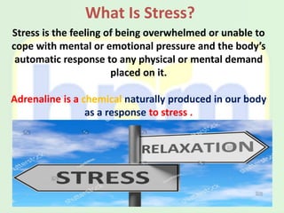 What Is Stress?
Stress is the feeling of being overwhelmed or unable to
cope with mental or emotional pressure and the body’s
automatic response to any physical or mental demand
placed on it.
Adrenaline is a chemical naturally produced in our body
as a response to stress .
 