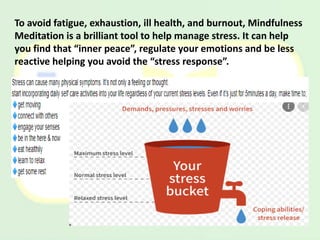 To avoid fatigue, exhaustion, ill health, and burnout, Mindfulness
Meditation is a brilliant tool to help manage stress. It can help
you find that “inner peace”, regulate your emotions and be less
reactive helping you avoid the “stress response”.
 
