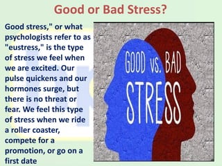 Good stress," or what
psychologists refer to as
"eustress," is the type
of stress we feel when
we are excited. Our
pulse quickens and our
hormones surge, but
there is no threat or
fear. We feel this type
of stress when we ride
a roller coaster,
compete for a
promotion, or go on a
first date
Good or Bad Stress?
 