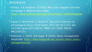 REFERENCES
• Felman. A & Sampson. S (2020), Why stress happens and how
to manage it, Medical news today.
https://www.medicalnewstoday.com/articles/145855#diagnosi
s
• Kagias K, Nehammer C, Pocock R. Neuronal responses to
physiological stress. Front Genet. 2012 Oct 26;3:222. doi:
10.3389/fgene.2012.00222. PMID: 23112806; PMCID:
PMC3481051.
• Robinson. L, Smith. M & Segal. R (2020), Stress management,
HelpGuide. https://www.helpguide.org/articles/stress/stress-
management.htm
 