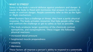 WHAT IS STRESS?
Stress is the body’s natural defense against predators and danger. It
causes the body to flood with hormones that prepare its systems to
evade or confront danger. People commonly refer to this as the fight-
or-flight mechanism.
When humans face a challenge or threat, they have a partly physical
response. The body activates resources that help people either stay
and confront the challenge or get to safety as fast as possible.
• The body produces larger quantities of the chemicals cortisol,
epinephrine, and norepinephrine. These trigger the following
physical reactions:
• increased blood pressure
• heightened muscle preparedness
• sweating
• Alertness
These factors all improve a person’s ability to respond to a potentially
 
