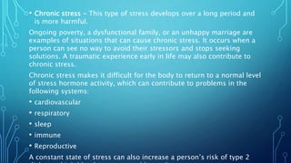 • Chronic stress - This type of stress develops over a long period and
is more harmful.
Ongoing poverty, a dysfunctional family, or an unhappy marriage are
examples of situations that can cause chronic stress. It occurs when a
person can see no way to avoid their stressors and stops seeking
solutions. A traumatic experience early in life may also contribute to
chronic stress.
Chronic stress makes it difficult for the body to return to a normal level
of stress hormone activity, which can contribute to problems in the
following systems:
• cardiovascular
• respiratory
• sleep
• immune
• Reproductive
A constant state of stress can also increase a person’s risk of type 2
 