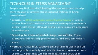 TECHNIQUES IN STRESS MANAGEMENT
People may find that the following lifestyle measures can help
them manage or prevent stress-induced feelings of being
overwhelmed.
• Exercise: A 2018 systematic reviewTrusted Source of animal
studies found that exercise can reduce memory impairment in
subjects with stress, although studies on humans are necessary
to confirm this.
• Reducing the intake of alcohol, drugs, and caffeine: These
substances will not help prevent stress, and they can make it
worse.
• Nutrition: A healthful, balanced diet containing plenty of fruit
and vegetables can help maintain the immune system at times
of stress. A poor diet can lead to ill health and additional
 