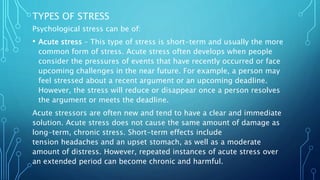 TYPES OF STRESS
Psychological stress can be of:
• Acute stress – This type of stress is short-term and usually the more
common form of stress. Acute stress often develops when people
consider the pressures of events that have recently occurred or face
upcoming challenges in the near future. For example, a person may
feel stressed about a recent argument or an upcoming deadline.
However, the stress will reduce or disappear once a person resolves
the argument or meets the deadline.
Acute stressors are often new and tend to have a clear and immediate
solution. Acute stress does not cause the same amount of damage as
long-term, chronic stress. Short-term effects include
tension headaches and an upset stomach, as well as a moderate
amount of distress. However, repeated instances of acute stress over
an extended period can become chronic and harmful.
 