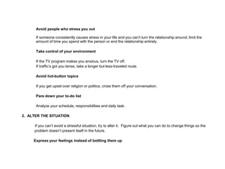 Avoid people who stress you out
If someone consistently causes stress in your life and you can’t turn the relationship around, limit the
amount of time you spend with the person or end the relationship entirely.
Take control of your environment
If the TV program makes you anxious, turn the TV off.
If traffic’s got you tense, take a longer but less-traveled route.
Avoid hot-button topics
If you get upset over religion or politics, cross them off your conversation.
Pare down your to-do list
Analyze your schedule, responsibilities and daily task.
2. ALTER THE SITUATION
If you can’t avoid a stressful situation, try to alter it. Figure out what you can do to change things so the
problem doesn’t present itself in the future.
Express your feelings instead of bottling them up
 