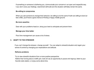 If something or someone is bothering you, communicate your concerns in an open and respectful way.
f you don’t voice your feelings, resentment will build and the situation will likely remain the same.
Be willing to compromise
When you ask someone to change their behavior, be willing to do the same if both are willing to bend at
lest a little, you’ll have a good chance of finding a happy middle ground.
Be more assertive
Dear with your problems head on, doing your best to anticipate and prevent them.
Manage your time better
Poor time management can cause a lot of stress.
3. ADAPT TO THE STRESSOR
If you can’t change the stressor, change yourself. You can adapt to stressful situation and regain your
sense of control by changing your expectations and attitude.
Reframe problems
Try to view stressful situations from a more positive perspective.
Rather than fuming about a traffic jam, look at it as an opportunity to pause and regroup, listen to your
favorite radio station, or enjoy some alone time.
 