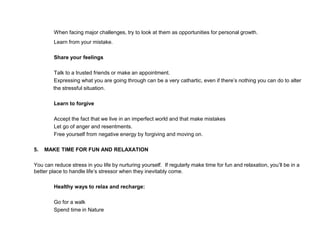 When facing major challenges, try to look at them as opportunities for personal growth.
Learn from your mistake.
Share your feelings
Talk to a trusted friends or make an appointment.
Expressing what you are going through can be a very cathartic, even if there’s nothing you can do to alter
the stressful situation.
Learn to forgive
Accept the fact that we live in an imperfect world and that make mistakes
Let go of anger and resentments.
Free yourself from negative energy by forgiving and moving on.
5. MAKE TIME FOR FUN AND RELAXATION
You can reduce stress in you life by nurturing yourself. If regularly make time for fun and relaxation, you’ll be in a
better place to handle life’s stressor when they inevitably come.
Healthy ways to relax and recharge:
Go for a walk
Spend time in Nature
 