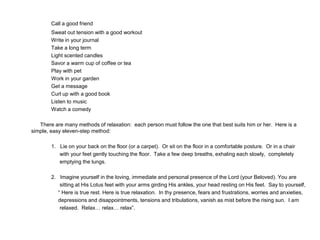 Call a good friend
Sweat out tension with a good workout
Write in your journal
Take a long term
Light scented candles
Savor a warm cup of coffee or tea
Play with pet
Work in your garden
Get a message
Curl up with a good book
Listen to music
Watch a comedy
There are many methods of relaxation: each person must follow the one that best suits him or her. Here is a
simple, easy eleven-step method:
1. Lie on your back on the floor (or a carpet). Or sit on the floor in a comfortable posture. Or in a chair
with your feet gently touching the floor. Take a few deep breaths, exhaling each slowly, completely
emptying the lungs.
2. Imagine yourself in the loving, immediate and personal presence of the Lord (your Beloved). You are
sitting at His Lotus feet with your arms girding His ankles, your head resting on His feet. Say to yourself,
“ Here is true rest. Here is true relaxation. In thy presence, fears and frustrations, worries and anxieties,
depressions and disappointments, tensions and tribulations, vanish as mist before the rising sun. I am
relaxed. Relax… relax… relax”.
 