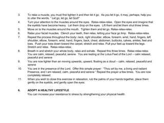 3. To relax a muscle, you must first tighten it and then let it go. As you let it go, it may, perhaps, help you
to utter the words, “ Let go, let go, let God!”
4. Turn your attention to the muscles around the eyes. Relax-relax-relax. Open the eyes and imagine that
the eyelids have become heavy. Let them drop on the eyes. Lift them and let them shut three times.
5. Move on to the muscles around the mouth. Tighten them and let go. Relax-relax-relax.
6. Relax your facial muscles. Clench your teeth, then relax, letting your face go limp. Relax-relax-relax.
7. Repeat the process throughout the body: neck, right shoulder, elbow, forearm, wrist, hand, fingers, left
shoulder, elbow, forearm, wrist, hand, fingers, back, chest, abdomen, buttocks, calves, ankles, feet and
toes. Push your toes down toward the carpet, stretch and relax. Pull your feet up toward the legs.
Stretch and relax. Relax-relax-relax.
8. Breath in and stretch your whole body, relax and exhale. Repeat this three times. Relax-relax-relax.
You are calm, relaxed, peaceful, serene. You are resting at the Lotus Feet of the Lord – calm relaxed,
peaceful and serene
9. You are now lighter than air moving upwards, upward, floating as a cloud – calm, relaxed, peaceful and
serene
10. You are in the presence of the Lord. Offer this simple prayer: “Thou art by me, a living and radiant
Presence, and I am relaxed, calm, peaceful and serene “ Repeat the prayer a few times. You are now
completely relaxed.
11. When you wish to close this exercise in relaxation, rub the palms of your hands together, place them
gently on the eyelids, and gently open the eyes.
6. ADOPT A HEALTHY LIFESTYLE
You can increase your resistance to stress by strengthening your physical health.
 