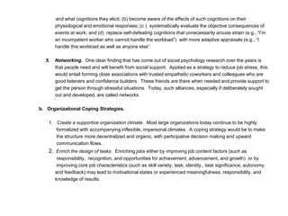 and what cognitions they elicit; (b) become aware of the effects of such cognitions on their
physiological and emotional responses; (c ) systematically evaluate the objective consequences of
events at work; and (d) replace self-defeating cognitions that unnecessarily arouse strain (e.g., “I’m
an incompetent worker who cannot handle the workload”) with more adaptive appraisals (e.g., “I
handle this workload as well as anyone else”.
5. Networking. One clear finding that has come out of social psychology research over the years is
that people need and will benefit from social support. Applied as a strategy to reduce job stress, this
would entail forming close associations with trusted empathetic coworkers and colleagues who are
good listeners and confidence builders. These friends are there when needed and provide support to
get the person through stressful situations. Today, such alliances, especially if deliberately sought
out and developed, are called networks.
b. Organizational Coping Strategies.
1. Create a supportive organization climate. Most large organizations today continue to be highly
formalized with accompanying inflexible, impersonal climates. A coping strategy would be to make
the structure more decentralized and organic, with participative decision making and upward
communication flows.
2. Enrich the design of tasks. Enriching jobs either by improving job content factors (such as
responsibility, recognition, and opportunities for achievement, advancement, and growth) or by
improving core job characteristics (such as skill variety, task, identity,, task significance, autonomy,
and feedback) may lead to motivational states or experienced meaningfulness, responsibility, and
knowledge of results.
 