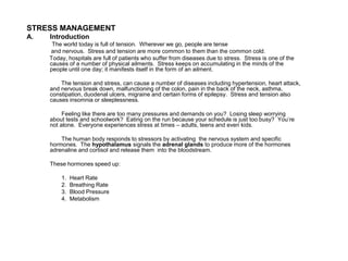 STRESS MANAGEMENT
A. Introduction
The world today is full of tension. Wherever we go, people are tense
and nervous. Stress and tension are more common to them than the common cold.
Today, hospitals are full of patients who suffer from diseases due to stress. Stress is one of the
causes of a number of physical ailments. Stress keeps on accumulating in the minds of the
people until one day; it manifests itself in the form of an ailment.
The tension and stress, can cause a number of diseases including hypertension, heart attack,
and nervous break down, malfunctioning of the colon, pain in the back of the neck, asthma,
constipation, duodenal ulcers, migraine and certain forms of epilepsy. Stress and tension also
causes insomnia or sleeplessness.
Feeling like there are too many pressures and demands on you? Losing sleep worrying
about tests and schoolwork? Eating on the run because your schedule is just too busy? You’re
not alone. Everyone experiences stress at times – adults, teens and even kids.
The human body responds to stressors by activating the nervous system and specific
hormones. The hypothalamus signals the adrenal glands to produce more of the hormones
adrenaline and cortisol and release them into the bloodstream.
These hormones speed up:
1. Heart Rate
2. Breathing Rate
3. Blood Pressure
4. Metabolism
 