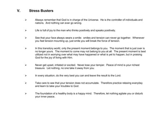 V. Stress Busters
 Always remember that God is in charge of the Universe. He is the controller of individuals and
nations. And nothing can ever go wrong.
 Life is full of joy to the man who thinks positively and speaks positively.
 See that your face always wears a smile: smiles and tension can never go together. Whenever
you feel tension mounting up, just smile you will break the force of tension.
 In this transitory world, only the present moment belongs to you. The moment that is just over is
no longer yours. The moment to come may not belong to you at all. The present moment is best
utilized not in worrying over what may have happened or what is yet to happen, but in praising
God for the joy of living with Him.
 Never get upset, irritated or excited. Never lose your temper. Peace of mind is your richest
treasure. Let nothing, no one take it away from you.
 In every situation, do the very best you can and leave the result to the Lord.
 Take care to see that your tension does not accumulate. Therefore practice relaxing everyday
and learn to take your troubles to God.
 The foundation of a healthy body is a happy mind. Therefore, let nothing agitate you or disturb
your inner peace.
 