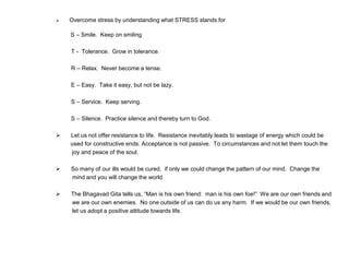  Overcome stress by understanding what STRESS stands for
S – Smile. Keep on smiling
T - Tolerance. Grow in tolerance.
R – Relax. Never become a tense.
E – Easy. Take it easy, but not be lazy.
S – Service. Keep serving.
S – Silence. Practice silence and thereby turn to God.
 Let us not offer resistance to life. Resistance inevitably leads to wastage of energy which could be
used for constructive ends. Acceptance is not passive. To circumstances and not let them touch the
joy and peace of the soul.
 So many of our ills would be cured, if only we could change the pattern of our mind. Change the
mind and you will change the world.
 The Bhagavad Gita tells us, “Man is his own friend: man is his own foe!” We are our own friends and
we are our own enemies. No one outside of us can do us any harm. If we would be our own friends,
let us adopt a positive attitude towards life.
 