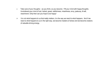  Take care of your thoughts – as you think, so you become. Fill your mind with happy thoughts.
Uncluttered your mind of lust, hatred, greed, selfishness, miserliness, envy, jealousy, ill will,
resentment. Only then can you hope to be happy!
 It is not what happens to us that really matters, it is the way we react to what happens. And if we
react to what happens to us in the right way, we become masters of stress and we become creators
of valuable driving energy.
 