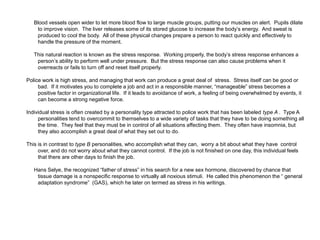 Blood vessels open wider to let more blood flow to large muscle groups, putting our muscles on alert. Pupils dilate
to improve vision. The liver releases some of its stored glucose to increase the body’s energy. And sweat is
produced to cool the body. All of these physical changes prepare a person to react quickly and effectively to
handle the pressure of the moment.
This natural reaction is known as the stress response. Working properly, the body’s stress response enhances a
person’s ability to perform well under pressure. But the stress response can also cause problems when it
overreacts or fails to turn off and reset itself properly.
Police work is high stress, and managing that work can produce a great deal of stress. Stress itself can be good or
bad. If it motivates you to complete a job and act in a responsible manner, “manageable” stress becomes a
positive factor in organizational life. If it leads to avoidance of work, a feeling of being overwhelmed by events, it
can become a strong negative force.
Individual stress is often created by a personality type attracted to police work that has been labeled type A . Type A
personalities tend to overcommit to themselves to a wide variety of tasks that they have to be doing something all
the time. They feel that they must be in control of all situations affecting them. They often have insomnia, but
they also accomplish a great deal of what they set out to do.
This is in contrast to type B personalities, who accomplish what they can, worry a bit about what they have control
over, and do not worry about what they cannot control. If the job is not finished on one day, this individual feels
that there are other days to finish the job.
Hans Selye, the recognized “father of stress” in his search for a new sex hormone, discovered by chance that
tissue damage is a nonspecific response to virtually all noxious stimuli. He called this phenomenon the “ general
adaptation syndrome” (GAS), which he later on termed as stress in his writings.
 