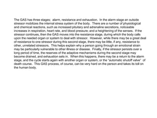 The GAS has three stages; alarm, resistance and exhaustion. In the alarm stage an outside
stressor mobilizes the internal stress system of the body. There are a number of physiological
and chemical reactions, such as increased pituitary and adrenaline secretions, noticeable
increases in respiration, heart rate, and blood pressure; and a heightening of the senses. If the
stressor continues, then the GAS moves into the resistance stage, during which the body calls
upon the needed organ or system to deal with stressor. However, while there may be a great deal
of resistance to one stressor during this second stage, there may be little, if any, resistance to
other, unrelated stressors. This helps explain why a person going through an emotional strain
may be particularly vulnerable to other illness or disease. Finally, if the stressor persists over a
long period of time, the reserves of the adaptive mechanisms during the second stage may
become drained, and exhaustion sets in. When this happens, there may be a return to the alarm
stage, and the cycle starts again with another organ or system, or the “automatic shutoff valve” of
death course. This GAS process, of course, can be very hard on the person and takes its toll on
the human body.
 