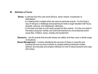 B. Definition of Terms
Stress - is derived from the Latin word Sirictus, which means “constriction or
delimitation”
- is a feeling that’s created when we react to particular events. It’s the body’s
way of rising to a challenge and preparing to meet a tough situation with focus,
strength, stamina, and heightened alertness.
- is the wear and tear on your body caused by life’s events. It is the sum total of
the body’s physical, mental, and chemical reactions to circumstances which
cause fear, irritation, worry, anxiety and excitement.
Stressors - are the events that provoke stress are called, and they cover a whole range
of situations.
Stress Management - involves identifying the sources of stress in ones life and
knowing the true sources of stress by closely looking individual’s habits,
attitude, and excuses and employ methods on how to reduce prevent and cope
with stress.
 