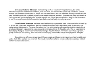Extra organizational Stressors include things such as social/technological change, the family,
relocation, economic and financial conditions, race and class, and residential or community conditions. Medical
science has increased the life spans of people and has eradicated or reduced the threat of many diseases, but the
pace of modern living has increased stress and decreased personal “wellness.” Wellness has been defined as€ a
“harmonious and productive balance of physical, mental, and €social well-being brought about by the acceptance
of one’s€ personal responsibility for developing and adhering to a health promotion program.”
Organizational Stressors are those associated with the organization itself. The organization is made up
of groups and individuals, but there are also macro-level dimensions which are unique to the organization that
contains potential stressors. These can be categorized into administrative policies and strategies, organizational
structure and design, organizational processes, and working conditions. It should be noted that as organizations
dramatically change to meet the environmental challenges like globalization, information technology explosion,
quality obsession, and diversity, there are more accompanying stressors for individual employees in their jobs.
Downsizing has left many companies with fewer people, and those remaining workers€ are forced to pick
up the slack of the workers who have left. The result, most often, is frantic employees€ and more stress-related
workers’ compensation claims.
 