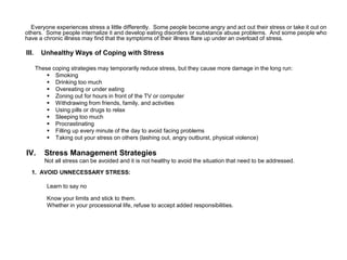 Everyone experiences stress a little differently. Some people become angry and act out their stress or take it out on
others. Some people internalize it and develop eating disorders or substance abuse problems. And some people who
have a chronic illness may find that the symptoms of their illness flare up under an overload of stress.
III. Unhealthy Ways of Coping with Stress
These coping strategies may temporarily reduce stress, but they cause more damage in the long run:
 Smoking
 Drinking too much
 Overeating or under eating
 Zoning out for hours in front of the TV or computer
 Withdrawing from friends, family, and activities
 Using pills or drugs to relax
 Sleeping too much
 Procrastinating
 Filling up every minute of the day to avoid facing problems
 Taking out your stress on others (lashing out, angry outburst, physical violence)
IV. Stress Management Strategies
Not all stress can be avoided and it is not healthy to avoid the situation that need to be addressed.
1. AVOID UNNECESSARY STRESS:
Learn to say no
Know your limits and stick to them.
Whether in your processional life, refuse to accept added responsibilities.
 