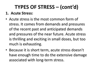 TYPES OF STRESS – (cont’d)
1. Acute Stress:
• Acute stress is the most common form of
stress. It comes from demands and pr...