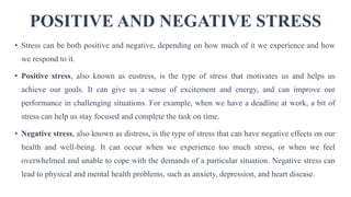 POSITIVE AND NEGATIVE STRESS
• Stress can be both positive and negative, depending on how much of it we experience and how
we respond to it.
• Positive stress, also known as eustress, is the type of stress that motivates us and helps us
achieve our goals. It can give us a sense of excitement and energy, and can improve our
performance in challenging situations. For example, when we have a deadline at work, a bit of
stress can help us stay focused and complete the task on time.
• Negative stress, also known as distress, is the type of stress that can have negative effects on our
health and well-being. It can occur when we experience too much stress, or when we feel
overwhelmed and unable to cope with the demands of a particular situation. Negative stress can
lead to physical and mental health problems, such as anxiety, depression, and heart disease.
 