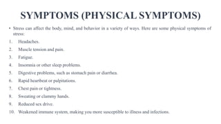 SYMPTOMS (PHYSICAL SYMPTOMS)
• Stress can affect the body, mind, and behavior in a variety of ways. Here are some physical symptoms of
stress:
1. Headaches.
2. Muscle tension and pain.
3. Fatigue.
4. Insomnia or other sleep problems.
5. Digestive problems, such as stomach pain or diarrhea.
6. Rapid heartbeat or palpitations.
7. Chest pain or tightness.
8. Sweating or clammy hands.
9. Reduced sex drive.
10. Weakened immune system, making you more susceptible to illness and infections.
 