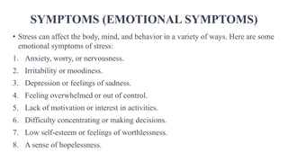 SYMPTOMS (EMOTIONAL SYMPTOMS)
• Stress can affect the body, mind, and behavior in a variety of ways. Here are some
emotional symptoms of stress:
1. Anxiety, worry, or nervousness.
2. Irritability or moodiness.
3. Depression or feelings of sadness.
4. Feeling overwhelmed or out of control.
5. Lack of motivation or interest in activities.
6. Difficulty concentrating or making decisions.
7. Low self-esteem or feelings of worthlessness.
8. A sense of hopelessness.
 