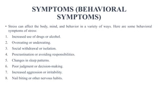 SYMPTOMS (BEHAVIORAL
SYMPTOMS)
• Stress can affect the body, mind, and behavior in a variety of ways. Here are some behavioral
symptoms of stress:
1. Increased use of drugs or alcohol.
2. Overeating or undereating.
3. Social withdrawal or isolation.
4. Procrastination or avoiding responsibilities.
5. Changes in sleep patterns.
6. Poor judgment or decision-making.
7. Increased aggression or irritability.
8. Nail biting or other nervous habits.
 