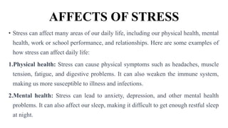 AFFECTS OF STRESS
• Stress can affect many areas of our daily life, including our physical health, mental
health, work or school performance, and relationships. Here are some examples of
how stress can affect daily life:
1.Physical health: Stress can cause physical symptoms such as headaches, muscle
tension, fatigue, and digestive problems. It can also weaken the immune system,
making us more susceptible to illness and infections.
2.Mental health: Stress can lead to anxiety, depression, and other mental health
problems. It can also affect our sleep, making it difficult to get enough restful sleep
at night.
 