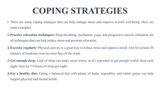 COPING STRATEGIES
• There are many coping strategies that can help manage stress and improve overall well-being. Here are
some examples:
1.Practice relaxation techniques: Deep breathing, meditation, yoga, and progressive muscle relaxation are
all techniques that can help reduce stress and promote relaxation.
2.Exercise regularly: Physical activity is a great way to reduce stress and improve mood. Aim for at least 30
minutes of moderate exercise most days of the week.
3.Get enough sleep: Lack of sleep can make stress worse, so it's important to get enough restful sleep each
night. Aim for 7-9 hours of sleep per night.
4.Eat a healthy diet: Eating a balanced diet with plenty of fruits, vegetables, and whole grains can help
support physical and mental health.
 