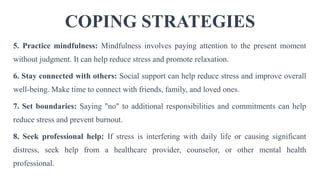COPING STRATEGIES
5. Practice mindfulness: Mindfulness involves paying attention to the present moment
without judgment. It can help reduce stress and promote relaxation.
6. Stay connected with others: Social support can help reduce stress and improve overall
well-being. Make time to connect with friends, family, and loved ones.
7. Set boundaries: Saying "no" to additional responsibilities and commitments can help
reduce stress and prevent burnout.
8. Seek professional help: If stress is interfering with daily life or causing significant
distress, seek help from a healthcare provider, counselor, or other mental health
professional.
 