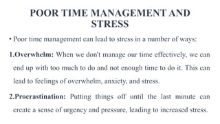 POOR TIME MANAGEMENT AND
STRESS
• Poor time management can lead to stress in a number of ways:
1.Overwhelm: When we don't manage our time effectively, we can
end up with too much to do and not enough time to do it. This can
lead to feelings of overwhelm, anxiety, and stress.
2.Procrastination: Putting things off until the last minute can
create a sense of urgency and pressure, leading to increased stress.
 