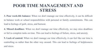 POOR TIME MANAGEMENT AND
STRESS
3. Poor work-life balance: When we don't manage our time effectively, it can be difficult
to balance work or school responsibilities with personal or family commitments. This can
lead to feelings of guilt, stress, and burnout.
4. Missed deadlines: When we don't manage our time effectively, we may miss deadlines
or fail to complete tasks on time. This can lead to feelings of failure, stress, and anxiety.
5. Lack of control: When we don't manage our time effectively, it can feel like our time is
controlling us rather than the other way around. This can lead to feelings of helplessness
and stress.
 