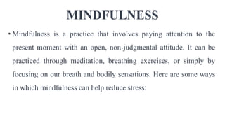 MINDFULNESS
• Mindfulness is a practice that involves paying attention to the
present moment with an open, non-judgmental attitude. It can be
practiced through meditation, breathing exercises, or simply by
focusing on our breath and bodily sensations. Here are some ways
in which mindfulness can help reduce stress:
 