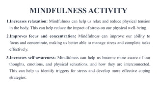 MINDFULNESS ACTIVITY
1.Increases relaxation: Mindfulness can help us relax and reduce physical tension
in the body. This can help reduce the impact of stress on our physical well-being.
2.Improves focus and concentration: Mindfulness can improve our ability to
focus and concentrate, making us better able to manage stress and complete tasks
effectively.
3.Increases self-awareness: Mindfulness can help us become more aware of our
thoughts, emotions, and physical sensations, and how they are interconnected.
This can help us identify triggers for stress and develop more effective coping
strategies.
 
