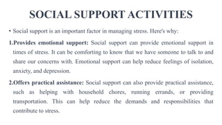 SOCIAL SUPPORT ACTIVITIES
• Social support is an important factor in managing stress. Here's why:
1.Provides emotional support: Social support can provide emotional support in
times of stress. It can be comforting to know that we have someone to talk to and
share our concerns with. Emotional support can help reduce feelings of isolation,
anxiety, and depression.
2.Offers practical assistance: Social support can also provide practical assistance,
such as helping with household chores, running errands, or providing
transportation. This can help reduce the demands and responsibilities that
contribute to stress.
 