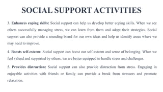 SOCIAL SUPPORT ACTIVITIES
3. Enhances coping skills: Social support can help us develop better coping skills. When we see
others successfully managing stress, we can learn from them and adopt their strategies. Social
support can also provide a sounding board for our own ideas and help us identify areas where we
may need to improve.
4. Boosts self-esteem: Social support can boost our self-esteem and sense of belonging. When we
feel valued and supported by others, we are better equipped to handle stress and challenges.
5. Provides distraction: Social support can also provide distraction from stress. Engaging in
enjoyable activities with friends or family can provide a break from stressors and promote
relaxation.
 