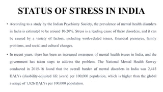 STATUS OF STRESS IN INDIA
• According to a study by the Indian Psychiatry Society, the prevalence of mental health disorders
in India is estimated to be around 10-20%. Stress is a leading cause of these disorders, and it can
be caused by a variety of factors, including work-related issues, financial pressures, family
problems, and social and cultural changes.
• In recent years, there has been an increased awareness of mental health issues in India, and the
government has taken steps to address the problem. The National Mental Health Survey
conducted in 2015-16 found that the overall burden of mental disorders in India was 2,443
DALYs (disability-adjusted life years) per 100,000 population, which is higher than the global
average of 1,826 DALYs per 100,000 population.
 