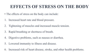 EFFECTS OF STRESS ON THE BODY
• The effects of stress on the body can include:
1. Increased heart rate and blood pressure.
2. Tightening of muscles and increased muscle tension.
3. Rapid breathing or shortness of breath.
4. Digestive problems, such as nausea or diarrhea.
5. Lowered immunity to illness and disease.
6. Increased risk of heart disease, stroke, and other health problems.
 