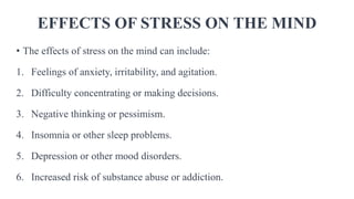 EFFECTS OF STRESS ON THE MIND
• The effects of stress on the mind can include:
1. Feelings of anxiety, irritability, and agitation.
2. Difficulty concentrating or making decisions.
3. Negative thinking or pessimism.
4. Insomnia or other sleep problems.
5. Depression or other mood disorders.
6. Increased risk of substance abuse or addiction.
 