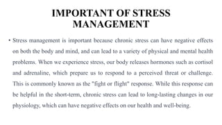 IMPORTANT OF STRESS
MANAGEMENT
• Stress management is important because chronic stress can have negative effects
on both the body and mind, and can lead to a variety of physical and mental health
problems. When we experience stress, our body releases hormones such as cortisol
and adrenaline, which prepare us to respond to a perceived threat or challenge.
This is commonly known as the "fight or flight" response. While this response can
be helpful in the short-term, chronic stress can lead to long-lasting changes in our
physiology, which can have negative effects on our health and well-being.
 