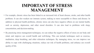 IMPORTANT OF STRESS
MANAGEMENT
• For example, chronic stress has been linked to an increased risk of heart disease, stroke, and other health
problems. It can also weaken our immune system, making us more susceptible to illness and disease. In
addition to physical health problems, chronic stress can also have negative effects on our mental health,
such as anxiety, depression, and other mood disorders. It can also lead to problems with sleep,
concentration, and decision-making.
• By practicing stress management techniques, we can reduce the negative effects of stress on our body and
mind, and improve our overall health and well-being. This can include techniques such as exercise,
meditation, deep breathing, and other relaxation techniques. By managing stress, we can improve our
ability to cope with challenging situations, reduce our risk of health problems, and enhance our overall
quality of life.
 