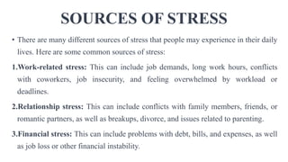 SOURCES OF STRESS
• There are many different sources of stress that people may experience in their daily
lives. Here are some common sources of stress:
1.Work-related stress: This can include job demands, long work hours, conflicts
with coworkers, job insecurity, and feeling overwhelmed by workload or
deadlines.
2.Relationship stress: This can include conflicts with family members, friends, or
romantic partners, as well as breakups, divorce, and issues related to parenting.
3.Financial stress: This can include problems with debt, bills, and expenses, as well
as job loss or other financial instability.
 