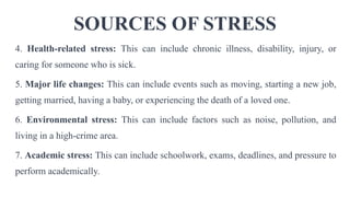 SOURCES OF STRESS
4. Health-related stress: This can include chronic illness, disability, injury, or
caring for someone who is sick.
5. Major life changes: This can include events such as moving, starting a new job,
getting married, having a baby, or experiencing the death of a loved one.
6. Environmental stress: This can include factors such as noise, pollution, and
living in a high-crime area.
7. Academic stress: This can include schoolwork, exams, deadlines, and pressure to
perform academically.
 
