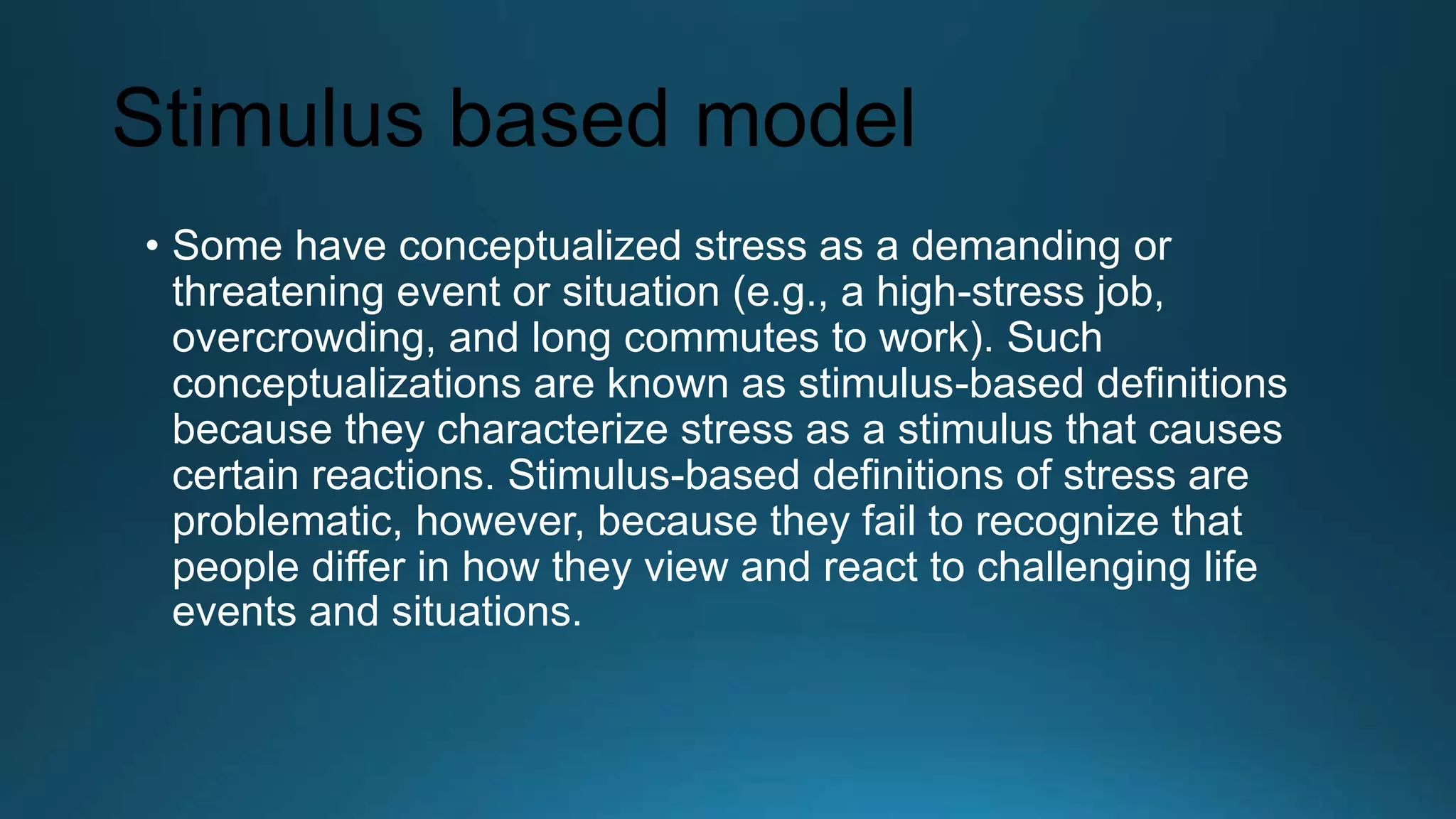 Stimulus based model
• Some have conceptualized stress as a demanding or
threatening event or situation (e.g., a high-stress job,
overcrowding, and long commutes to work). Such
conceptualizations are known as stimulus-based definitions
because they characterize stress as a stimulus that causes
certain reactions. Stimulus-based definitions of stress are
problematic, however, because they fail to recognize that
people differ in how they view and react to challenging life
events and situations.
 