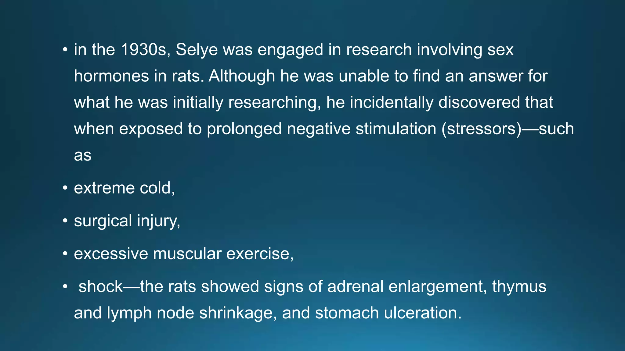 • in the 1930s, Selye was engaged in research involving sex
hormones in rats. Although he was unable to find an answer for
what he was initially researching, he incidentally discovered that
when exposed to prolonged negative stimulation (stressors)—such
as
• extreme cold,
• surgical injury,
• excessive muscular exercise,
• shock—the rats showed signs of adrenal enlargement, thymus
and lymph node shrinkage, and stomach ulceration.
 