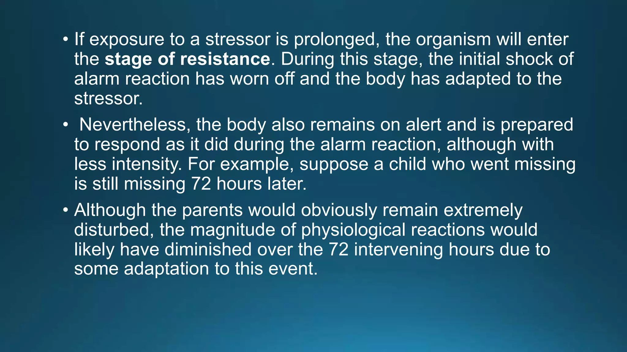 • If exposure to a stressor is prolonged, the organism will enter
the stage of resistance. During this stage, the initial shock of
alarm reaction has worn off and the body has adapted to the
stressor.
• Nevertheless, the body also remains on alert and is prepared
to respond as it did during the alarm reaction, although with
less intensity. For example, suppose a child who went missing
is still missing 72 hours later.
• Although the parents would obviously remain extremely
disturbed, the magnitude of physiological reactions would
likely have diminished over the 72 intervening hours due to
some adaptation to this event.
 
